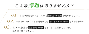 こんな課題はありませんか？　０１．自社の課題を解決してくれる 新製品・新技術 が見つからない…　０２．webやオンラインの情報だけでは ビジネスパートナー を決められない…　０３．世の中の潮流や 先進企業の事例 をビジネスに活かしたいが、 話を聞く機会がない…