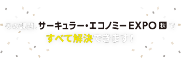 その課題、サーキュラー・エコノミー EXPO 秋ですべて解決できます！