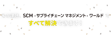その課題、SCM-サプライチェーンマネジメント-ワールドですべて解決できます！