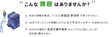 こんな課題はありませんか？　自社の課題を解決してくれる新製品・新技術が見つからない・・・　Webやオンラインの情報だけではビジネスパートナーを決められない・・・　世の中の潮流や先進企業の事例をビジネスに活かしたいが、話を聞く機会がない・・・