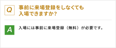 Q：事前に来場登録をしなくても入場できますか？　A：入場には事前に来場登録（無料）が必要です。