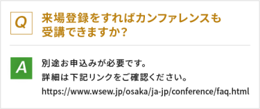 Q：来場登録をすればカンファレンスも受講できますか？　A：別途お申し込みが必要です。詳細は下記リンクをご確認ください。https://www.wses.jp/osaka/ja-jp/conference/faq.html