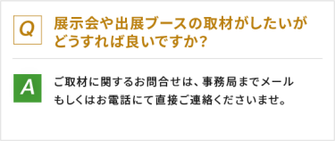 Q：展示会や出展ブースの取材がしたいがどうすれば良いですか？　A：ご取材に関するお問い合わせは、事務局までメールもしくはお電話にて直接ご連絡くださいませ。