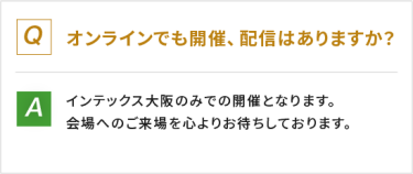 Q：オンラインでも開催、配信はありますか？　A：インテックス大阪のみでの開催となります。会場へのご来場を心よりお待ちしております。