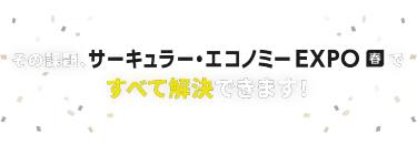 その課題、サーキュラー・エコノミー EXPO 春ですべて解決できます！