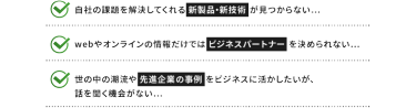自社の課題を解決してくれる新製品・新技術が見つからない... | webオンラインの情報だけではビジネスパートナーを決められない... | 世の中の潮流や先進企業の事例をビジネスに活かしたいが、話を聞く機会がない...