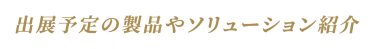 出展予定の製品やソリューション紹介