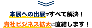 本展への出展ですべて解決！貴社ビジネス拡大に直結します！