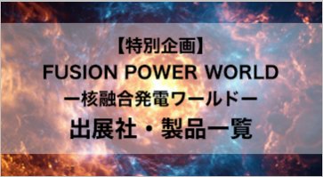 【特別企画】 FUSION POWER WORLD ー核融合発電ワールドー 出展社・製品一覧