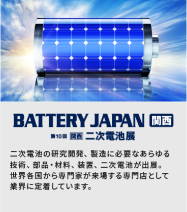 BATTERY JAPAN 関西　第10回[関西]二次電池展：二次電池の研究開発、製造に必要なあらゆる技術、部品・材料、装置、二次電池が出展。世界各国から専門家が来場する専門店として業界に定着しています。