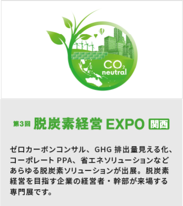 第3回 脱炭素経営 EXPO 関西：ゼロカーボンコンサル、GHG排出量見える化、 コーポレートPPA、省エネソリューションなどあらゆる脱炭素ソリューションが出展。脱炭素経営を目指す企業の経営者・幹部が来場する専門展です。