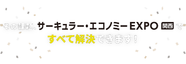 その課題、サーキュラー・エコノミー EXPO 関西ですべて解決できます！